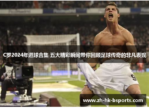 C罗2024年进球合集 五大精彩瞬间带你回顾足球传奇的非凡表现