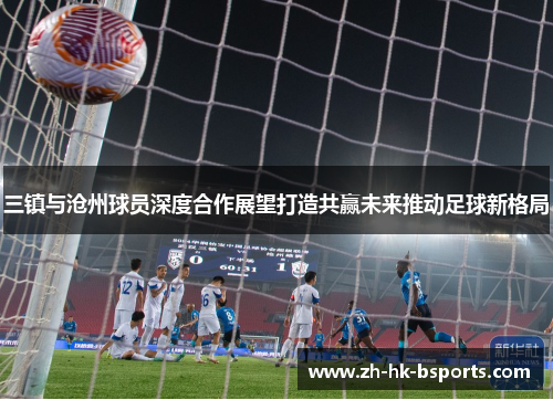 三镇与沧州球员深度合作展望打造共赢未来推动足球新格局