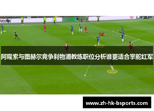阿隆索与图赫尔竞争利物浦教练职位分析谁更适合掌舵红军