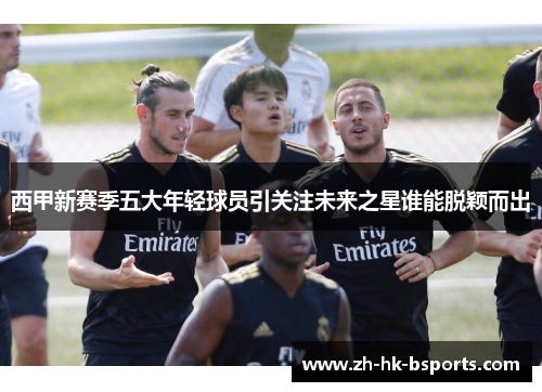 西甲新赛季五大年轻球员引关注未来之星谁能脱颖而出