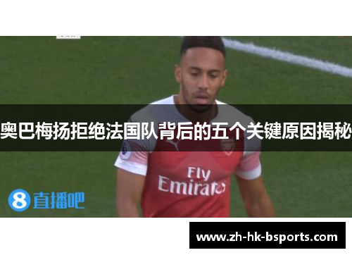 奥巴梅扬拒绝法国队背后的五个关键原因揭秘